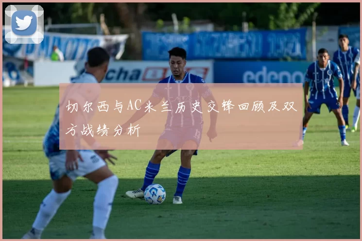 切尔西与AC米兰历史交锋回顾及双方战绩分析