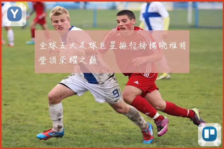 全球五大足球巨星排行榜揭晓谁将登顶荣耀之巅