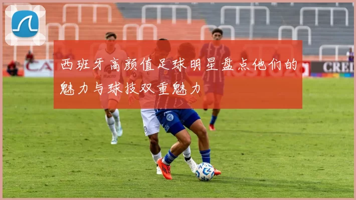 西班牙高颜值足球明星盘点他们的魅力与球技双重魅力