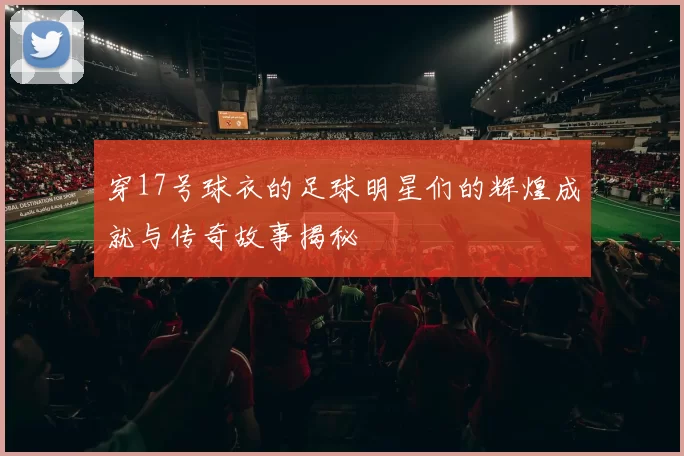 穿17号球衣的足球明星们的辉煌成就与传奇故事揭秘