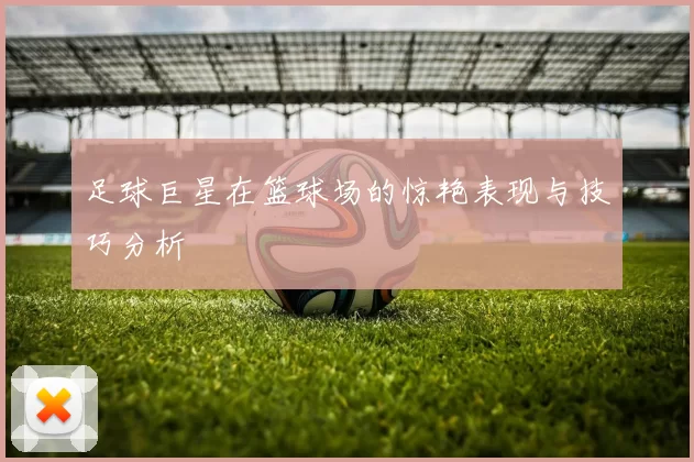 足球巨星在篮球场的惊艳表现与技巧分析