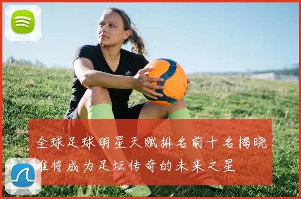全球足球明星天赋排名前十名揭晓谁将成为足坛传奇的未来之星