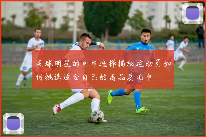 足球明星的毛巾选择揭秘运动员如何挑选适合自己的高品质毛巾