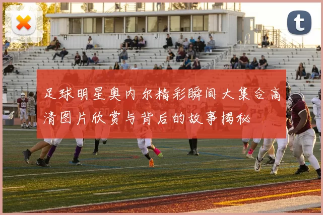 足球明星奥内尔精彩瞬间大集合高清图片欣赏与背后的故事揭秘