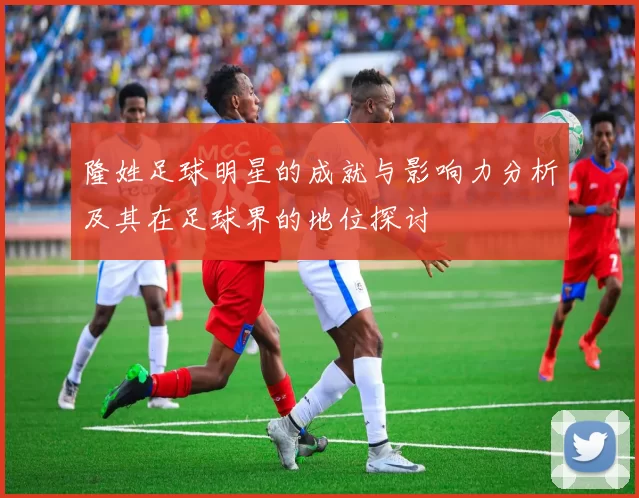 隆姓足球明星的成就与影响力分析及其在足球界的地位探讨