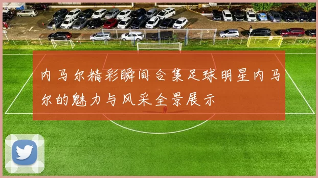 内马尔精彩瞬间合集足球明星内马尔的魅力与风采全景展示