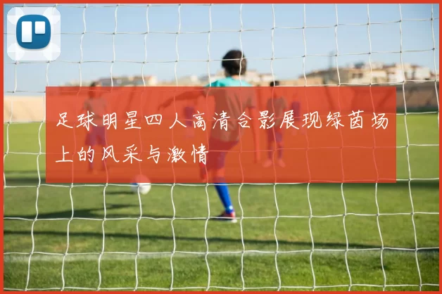 足球明星四人高清合影展现绿茵场上的风采与激情