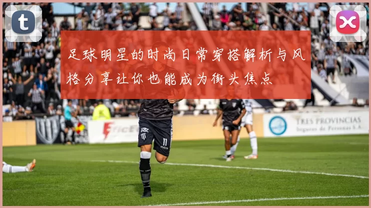 足球明星的时尚日常穿搭解析与风格分享让你也能成为街头焦点