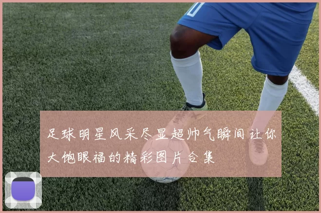 足球明星风采尽显超帅气瞬间让你大饱眼福的精彩图片合集