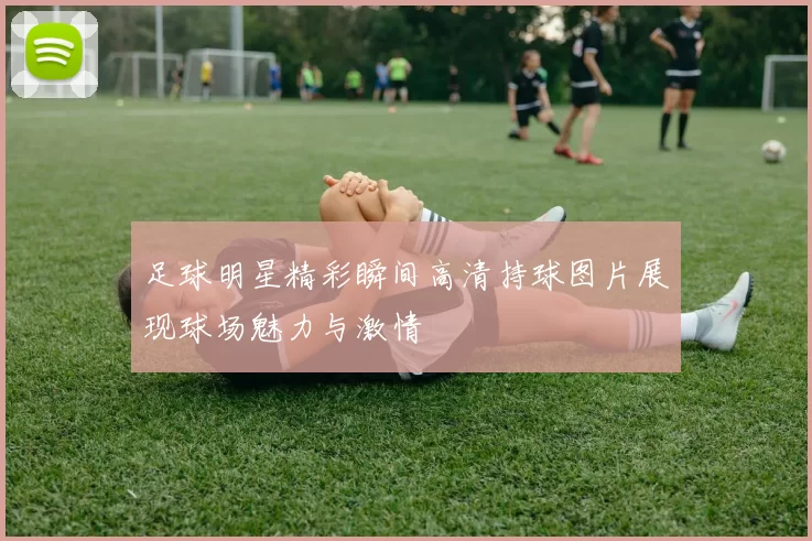 足球明星精彩瞬间高清持球图片展现球场魅力与激情