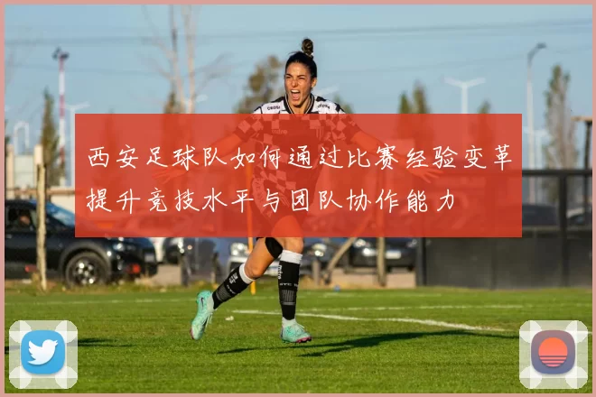 西安足球队如何通过比赛经验变革提升竞技水平与团队协作能力