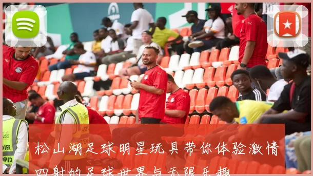 松山湖足球明星玩具带你体验激情四射的足球世界与无限乐趣