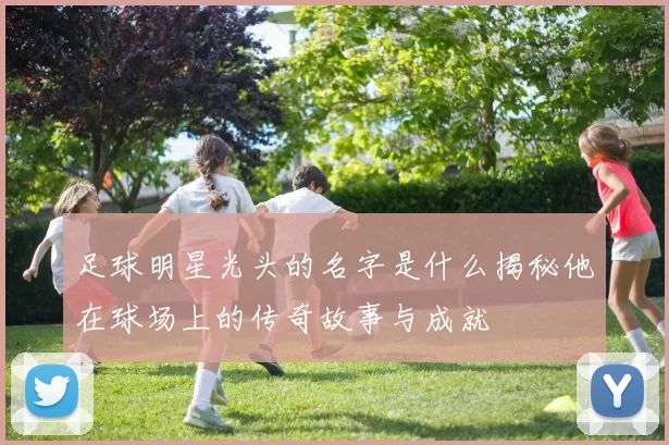 足球明星光头的名字是什么揭秘他在球场上的传奇故事与成就