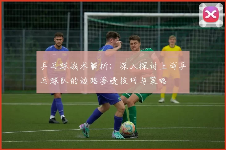 乒乓球战术解析：深入探讨上海乒乓球队的边路渗透技巧与策略