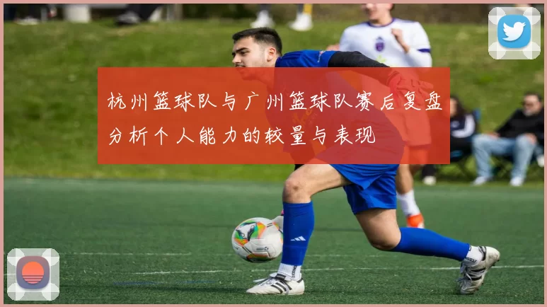 杭州篮球队与广州篮球队赛后复盘分析个人能力的较量与表现