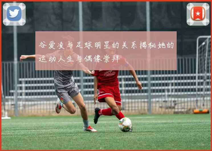 谷爱凌与足球明星的关系揭秘她的运动人生与偶像崇拜