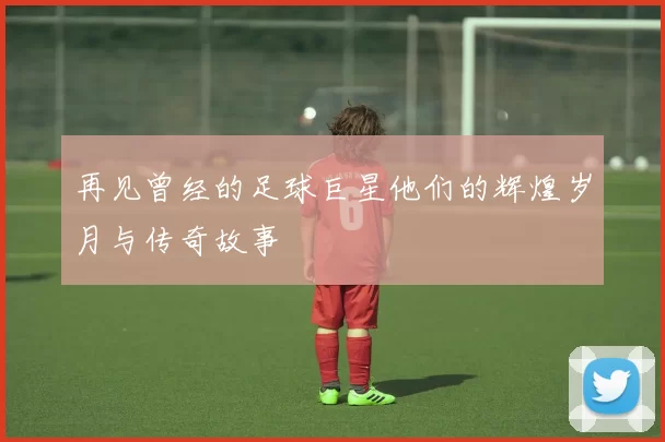 再见曾经的足球巨星他们的辉煌岁月与传奇故事