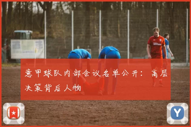 意甲球队内部会议名单公开：高层决策背后人物