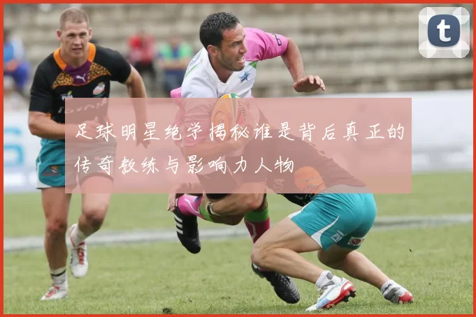足球明星绝学揭秘谁是背后真正的传奇教练与影响力人物