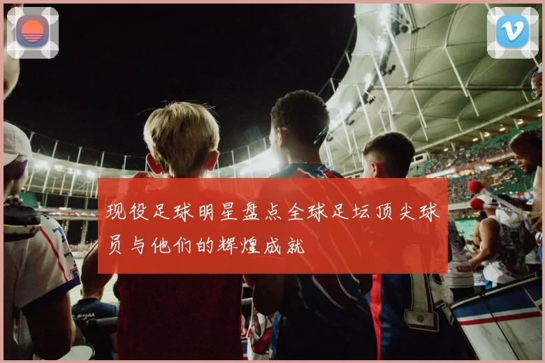 现役足球明星盘点全球足坛顶尖球员与他们的辉煌成就