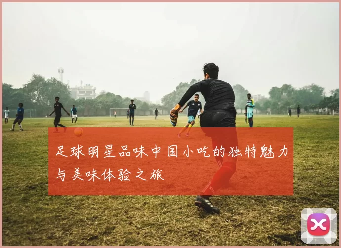 足球明星品味中国小吃的独特魅力与美味体验之旅