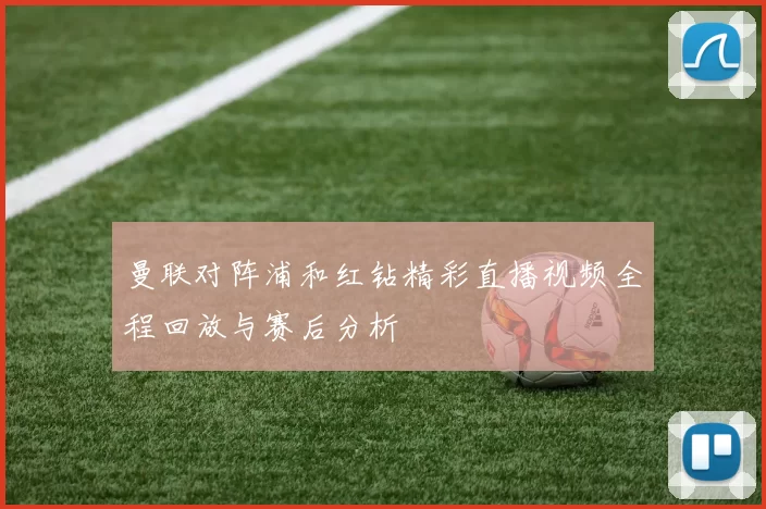曼联对阵浦和红钻精彩直播视频全程回放与赛后分析