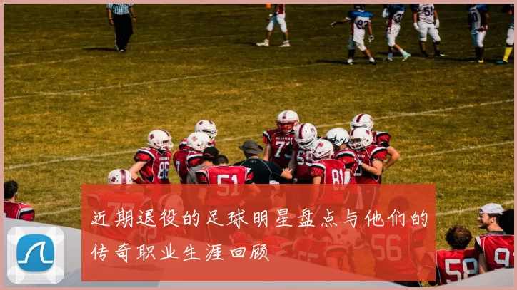 近期退役的足球明星盘点与他们的传奇职业生涯回顾