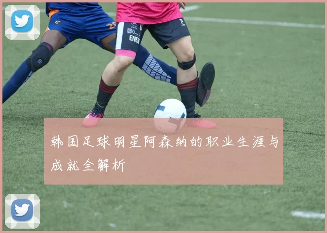 韩国足球明星阿森纳的职业生涯与成就全解析