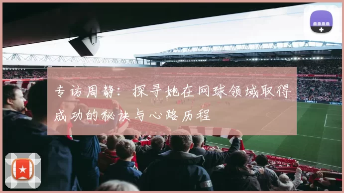 专访周静：探寻她在网球领域取得成功的秘诀与心路历程