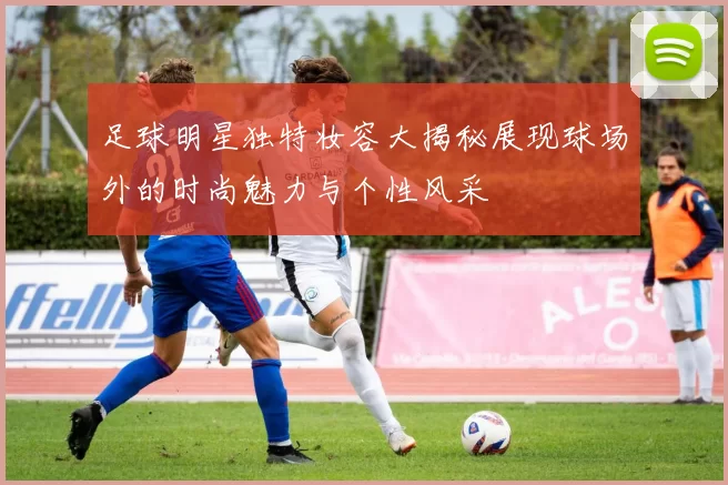足球明星独特妆容大揭秘展现球场外的时尚魅力与个性风采